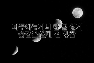 파푸아뉴기니 한 달 살기: 꿈같은 열대 섬 생활